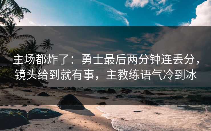 主场都炸了：勇士最后两分钟连丢分，镜头给到就有事，主教练语气冷到冰