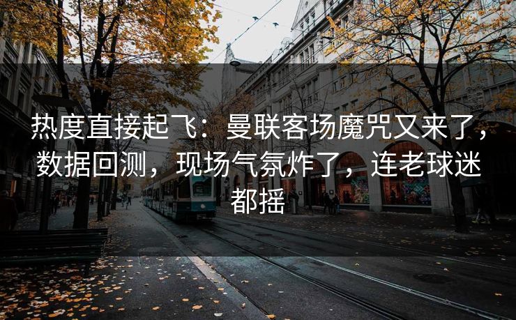 热度直接起飞：曼联客场魔咒又来了，数据回测，现场气氛炸了，连老球迷都摇