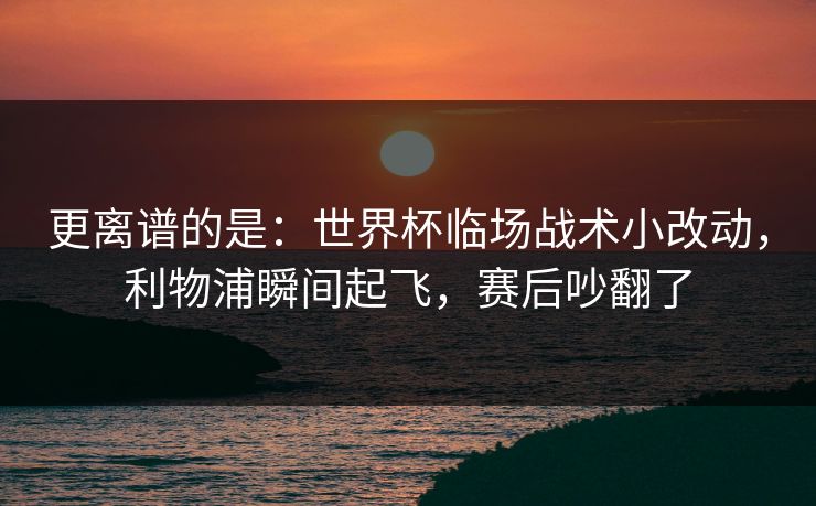 更离谱的是：世界杯临场战术小改动，利物浦瞬间起飞，赛后吵翻了