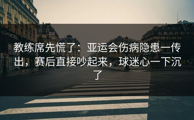 教练席先慌了：亚运会伤病隐患一传出，赛后直接吵起来，球迷心一下沉了