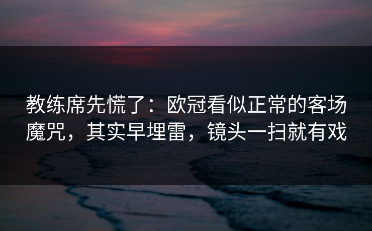 教练席先慌了：欧冠看似正常的客场魔咒，其实早埋雷，镜头一扫就有戏