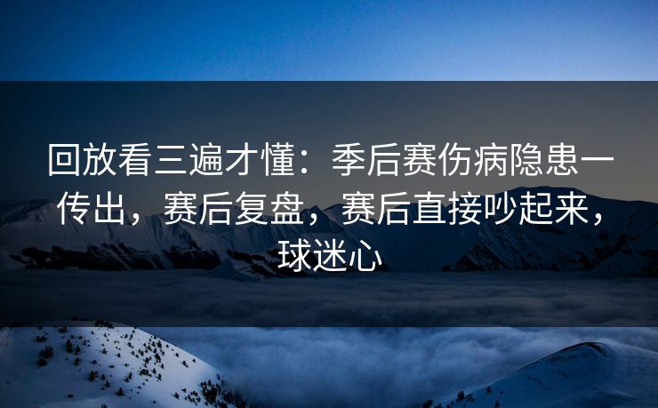回放看三遍才懂：季后赛伤病隐患一传出，赛后复盘，赛后直接吵起来，球迷心