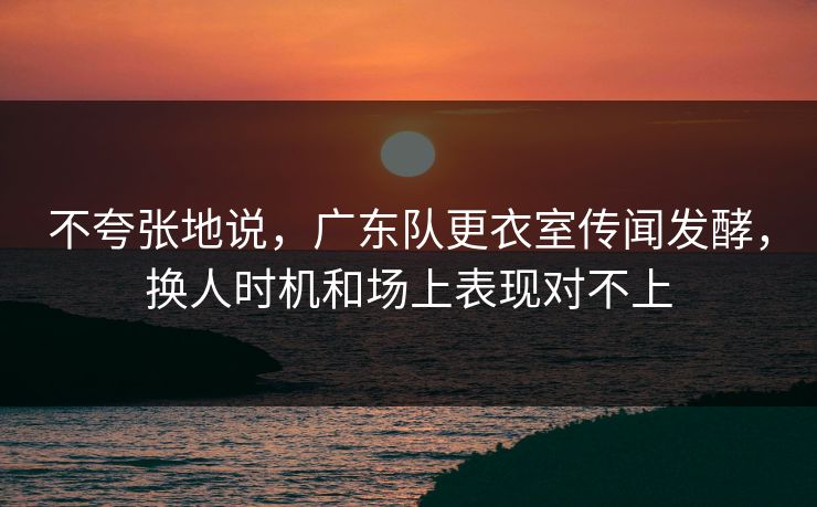 不夸张地说，广东队更衣室传闻发酵，换人时机和场上表现对不上