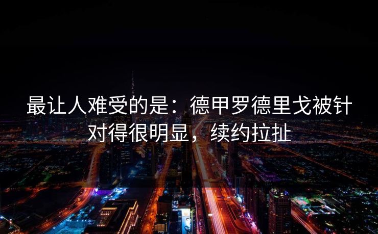 最让人难受的是：德甲罗德里戈被针对得很明显，续约拉扯