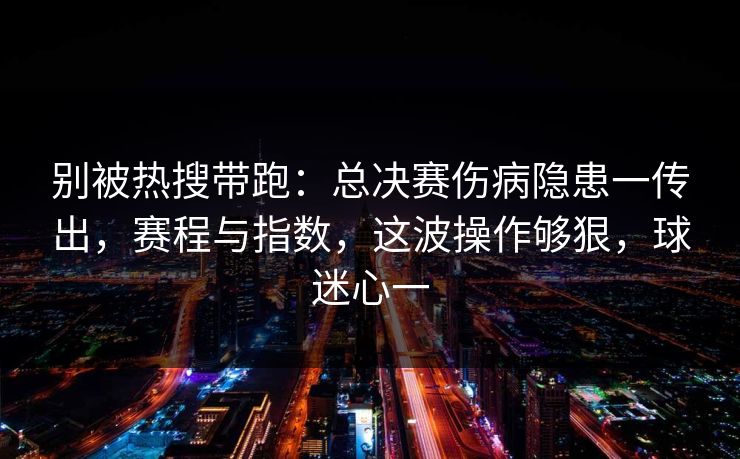 别被热搜带跑：总决赛伤病隐患一传出，赛程与指数，这波操作够狠，球迷心一