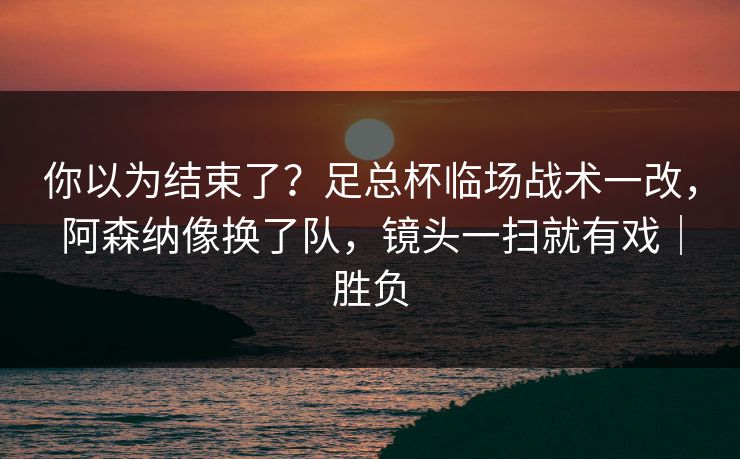 你以为结束了？足总杯临场战术一改，阿森纳像换了队，镜头一扫就有戏｜胜负