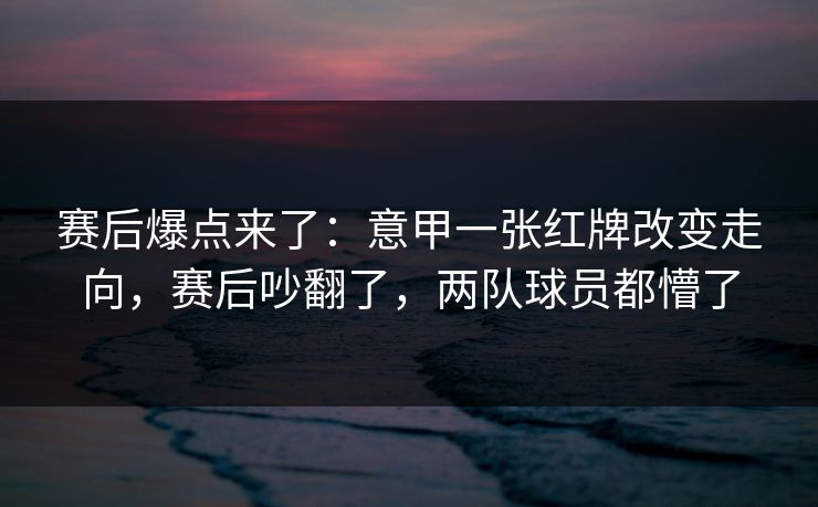 赛后爆点来了：意甲一张红牌改变走向，赛后吵翻了，两队球员都懵了