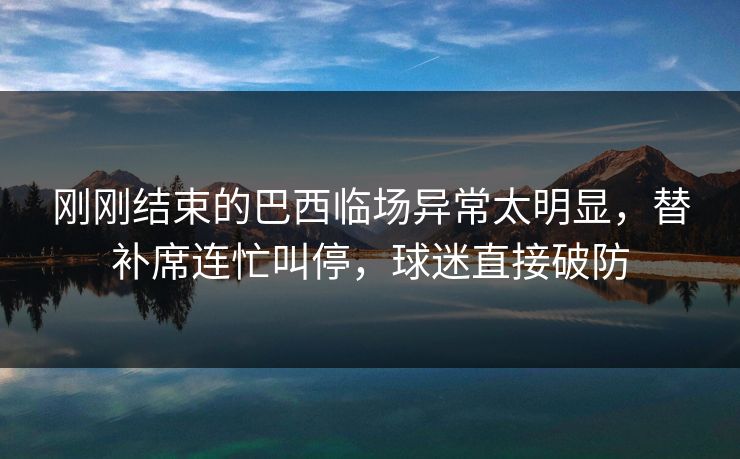 刚刚结束的巴西临场异常太明显，替补席连忙叫停，球迷直接破防