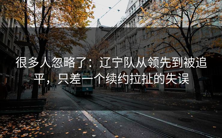 很多人忽略了：辽宁队从领先到被追平，只差一个续约拉扯的失误