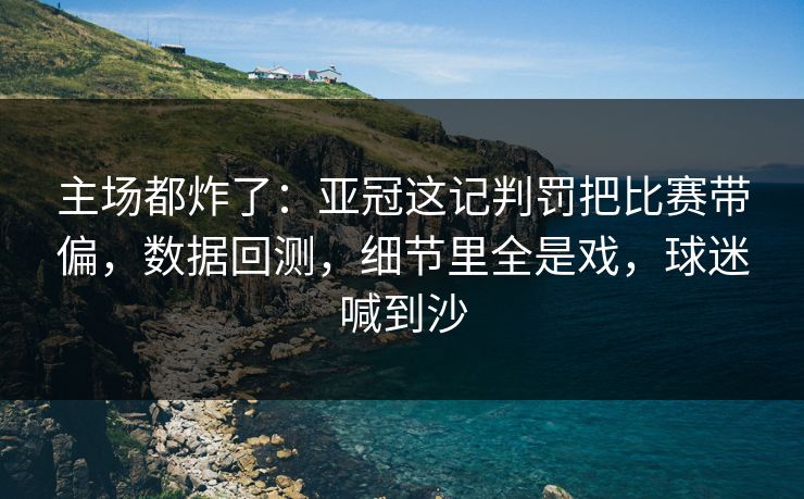 主场都炸了：亚冠这记判罚把比赛带偏，数据回测，细节里全是戏，球迷喊到沙