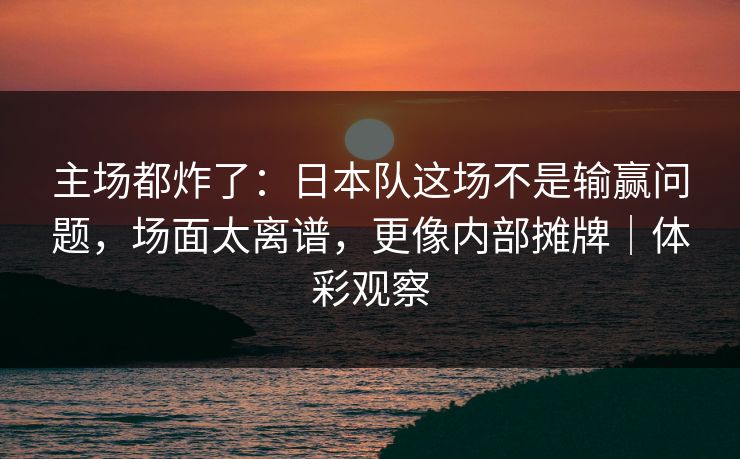 主场都炸了：日本队这场不是输赢问题，场面太离谱，更像内部摊牌｜体彩观察