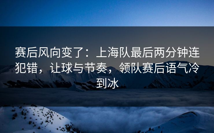 赛后风向变了：上海队最后两分钟连犯错，让球与节奏，领队赛后语气冷到冰