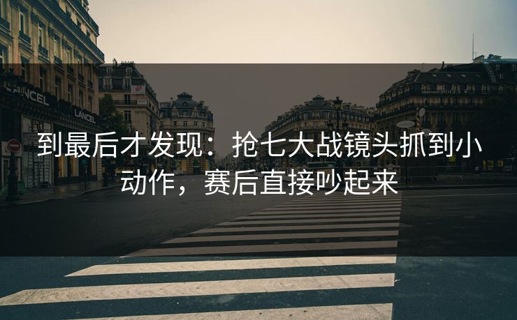 到最后才发现：抢七大战镜头抓到小动作，赛后直接吵起来