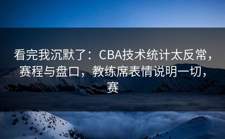 看完我沉默了：CBA技术统计太反常，赛程与盘口，教练席表情说明一切，赛