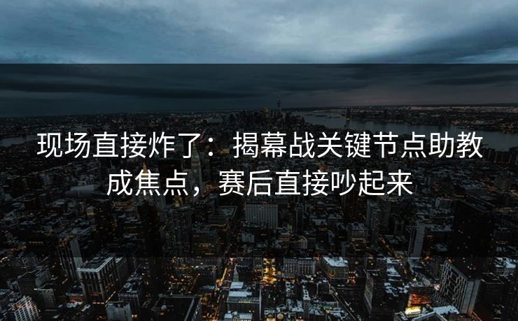 现场直接炸了：揭幕战关键节点助教成焦点，赛后直接吵起来