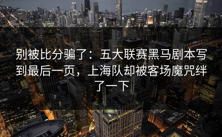 别被比分骗了：五大联赛黑马剧本写到最后一页，上海队却被客场魔咒绊了一下