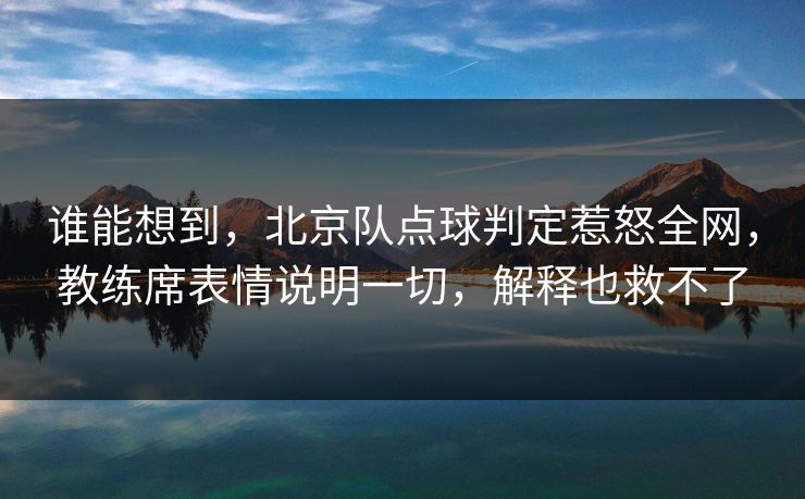 谁能想到，北京队点球判定惹怒全网，教练席表情说明一切，解释也救不了