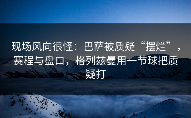 现场风向很怪：巴萨被质疑“摆烂”，赛程与盘口，格列兹曼用一节球把质疑打