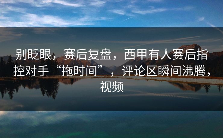 别眨眼，赛后复盘，西甲有人赛后指控对手“拖时间”，评论区瞬间沸腾，视频