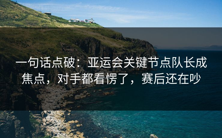 一句话点破：亚运会关键节点队长成焦点，对手都看愣了，赛后还在吵