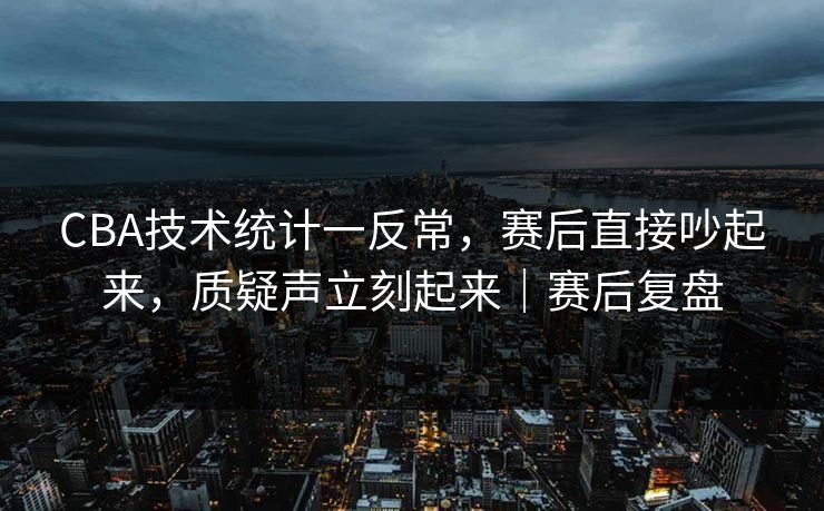 CBA技术统计一反常，赛后直接吵起来，质疑声立刻起来｜赛后复盘