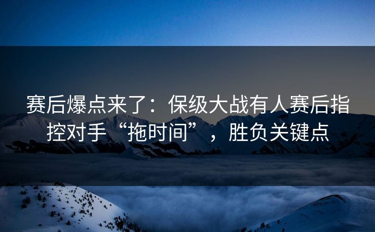 赛后爆点来了：保级大战有人赛后指控对手“拖时间”，胜负关键点